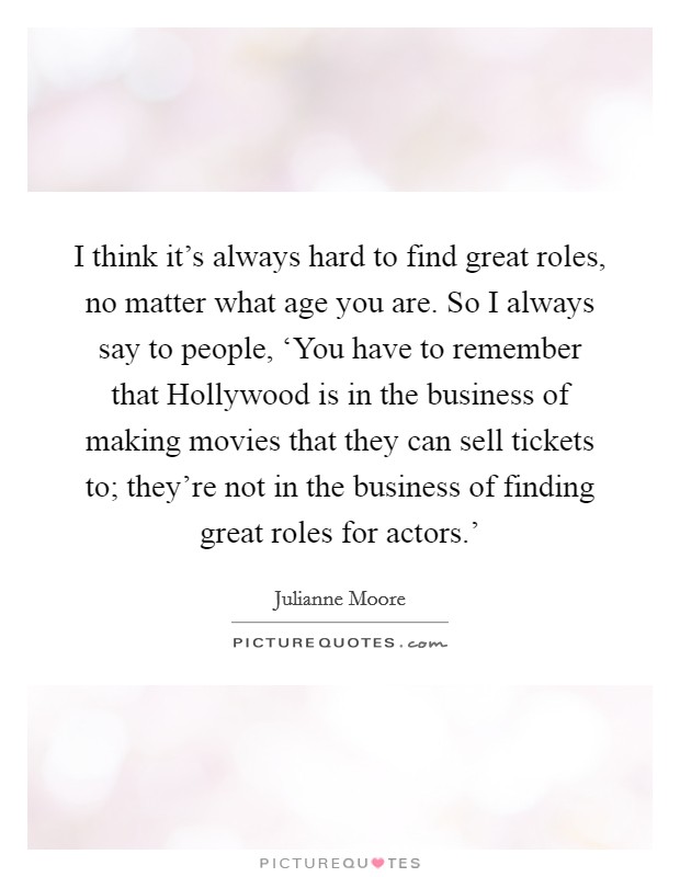 I think it's always hard to find great roles, no matter what age you are. So I always say to people, ‘You have to remember that Hollywood is in the business of making movies that they can sell tickets to; they're not in the business of finding great roles for actors.' Picture Quote #1
