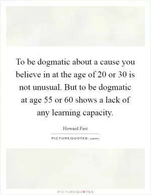 To be dogmatic about a cause you believe in at the age of 20 or 30 is not unusual. But to be dogmatic at age 55 or 60 shows a lack of any learning capacity Picture Quote #1