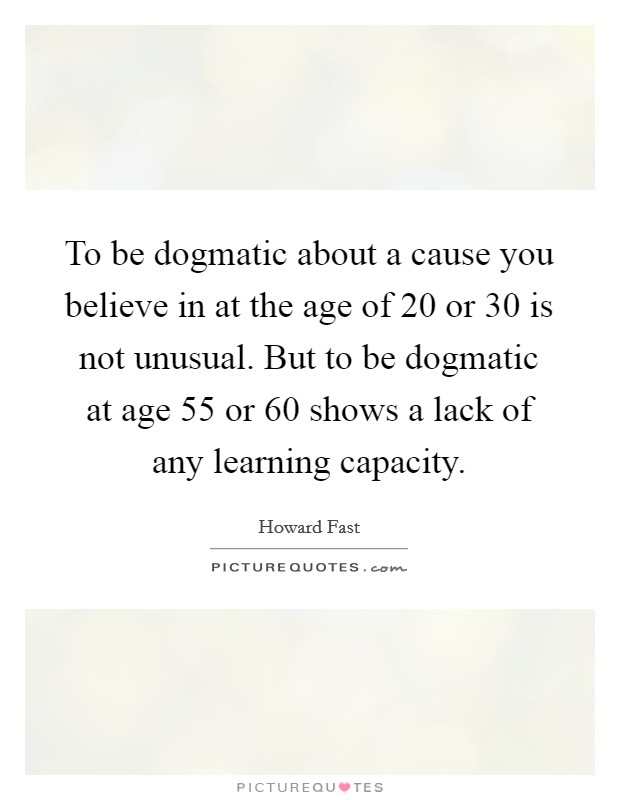 To be dogmatic about a cause you believe in at the age of 20 or 30 is not unusual. But to be dogmatic at age 55 or 60 shows a lack of any learning capacity. Picture Quote #1