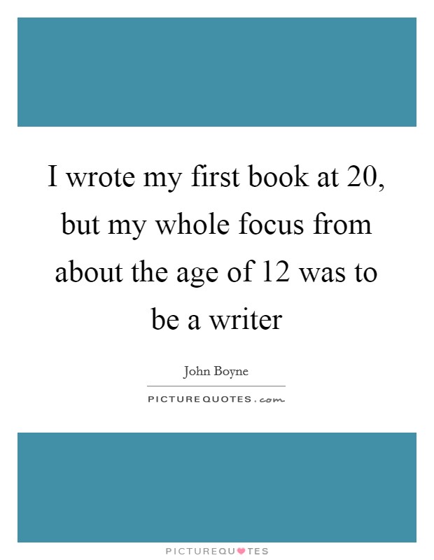 I wrote my first book at 20, but my whole focus from about the age of 12 was to be a writer Picture Quote #1