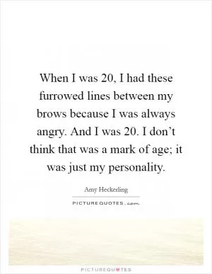 When I was 20, I had these furrowed lines between my brows because I was always angry. And I was 20. I don’t think that was a mark of age; it was just my personality Picture Quote #1