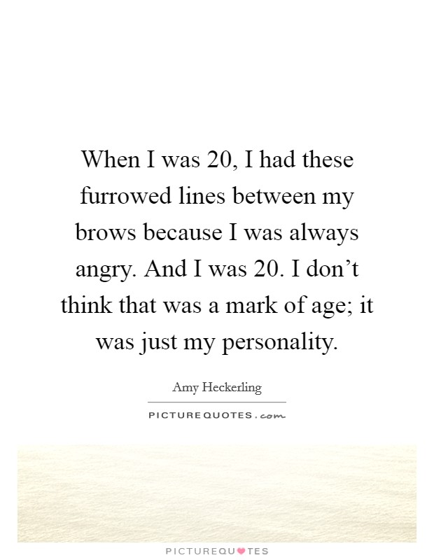 When I was 20, I had these furrowed lines between my brows because I was always angry. And I was 20. I don't think that was a mark of age; it was just my personality. Picture Quote #1
