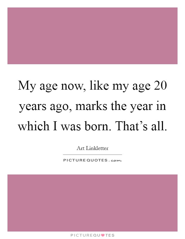 My age now, like my age 20 years ago, marks the year in which I was born. That's all. Picture Quote #1