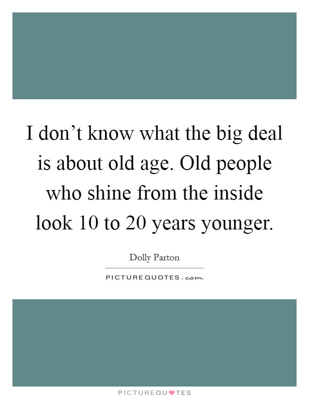 I don't know what the big deal is about old age. Old people who shine from the inside look 10 to 20 years younger. Picture Quote #1