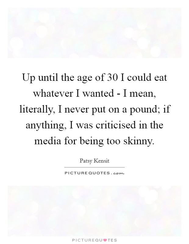 Up until the age of 30 I could eat whatever I wanted - I mean, literally, I never put on a pound; if anything, I was criticised in the media for being too skinny. Picture Quote #1