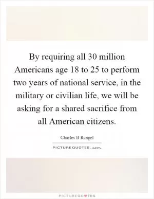 By requiring all 30 million Americans age 18 to 25 to perform two years of national service, in the military or civilian life, we will be asking for a shared sacrifice from all American citizens Picture Quote #1