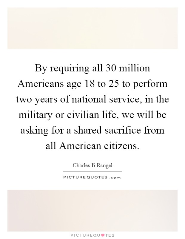 By requiring all 30 million Americans age 18 to 25 to perform two years of national service, in the military or civilian life, we will be asking for a shared sacrifice from all American citizens. Picture Quote #1