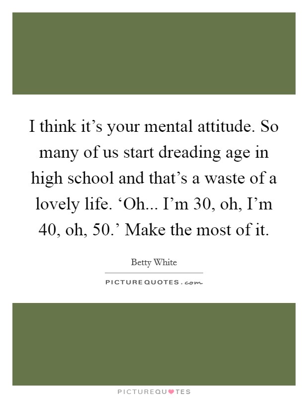 I think it's your mental attitude. So many of us start dreading age in high school and that's a waste of a lovely life. ‘Oh... I'm 30, oh, I'm 40, oh, 50.' Make the most of it. Picture Quote #1