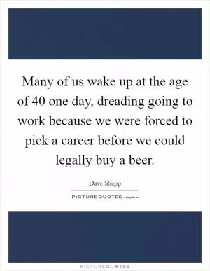 Many of us wake up at the age of 40 one day, dreading going to work because we were forced to pick a career before we could legally buy a beer Picture Quote #1