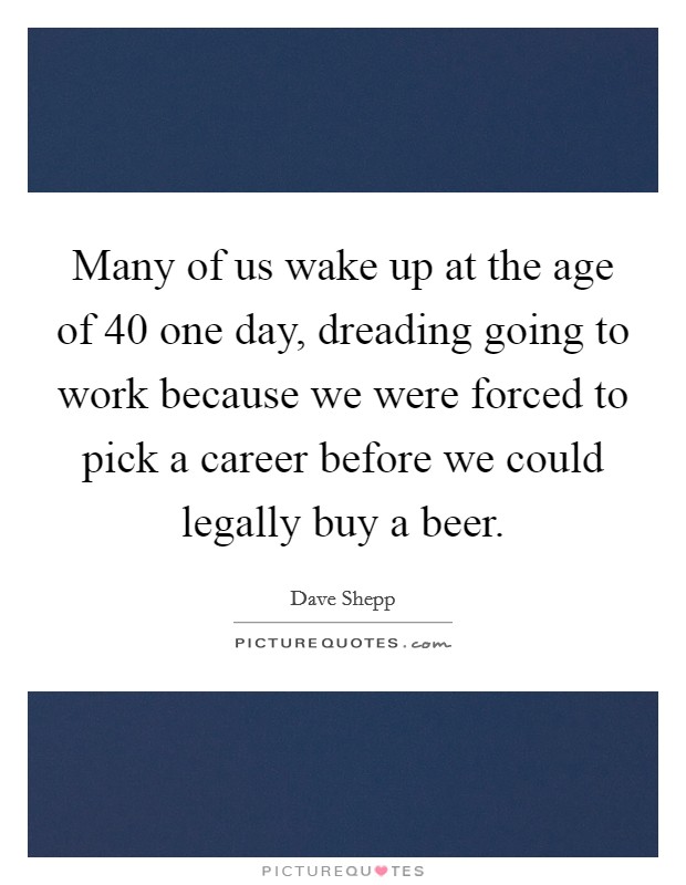 Many of us wake up at the age of 40 one day, dreading going to work because we were forced to pick a career before we could legally buy a beer. Picture Quote #1