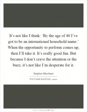 It’s not like I think: ‘By the age of 40 I’ve got to be an international household name.’ When the opportunity to perform comes up, then I’ll take it. It’s really good fun. But because I don’t crave the attention or the buzz, it’s not like I’m desperate for it Picture Quote #1