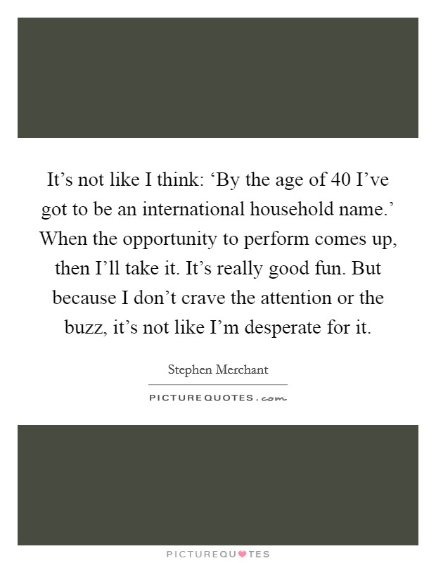 It's not like I think: ‘By the age of 40 I've got to be an international household name.' When the opportunity to perform comes up, then I'll take it. It's really good fun. But because I don't crave the attention or the buzz, it's not like I'm desperate for it. Picture Quote #1