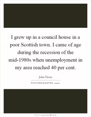 I grew up in a council house in a poor Scottish town. I came of age during the recession of the mid-1980s when unemployment in my area reached 40 per cent Picture Quote #1