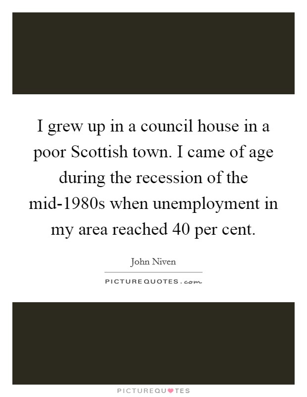 I grew up in a council house in a poor Scottish town. I came of age during the recession of the mid-1980s when unemployment in my area reached 40 per cent. Picture Quote #1