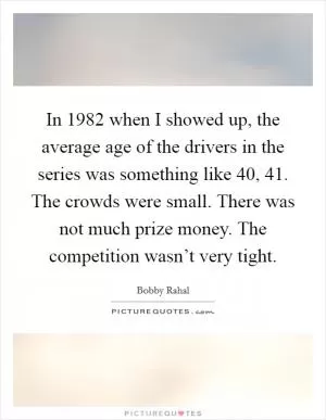 In 1982 when I showed up, the average age of the drivers in the series was something like 40, 41. The crowds were small. There was not much prize money. The competition wasn’t very tight Picture Quote #1
