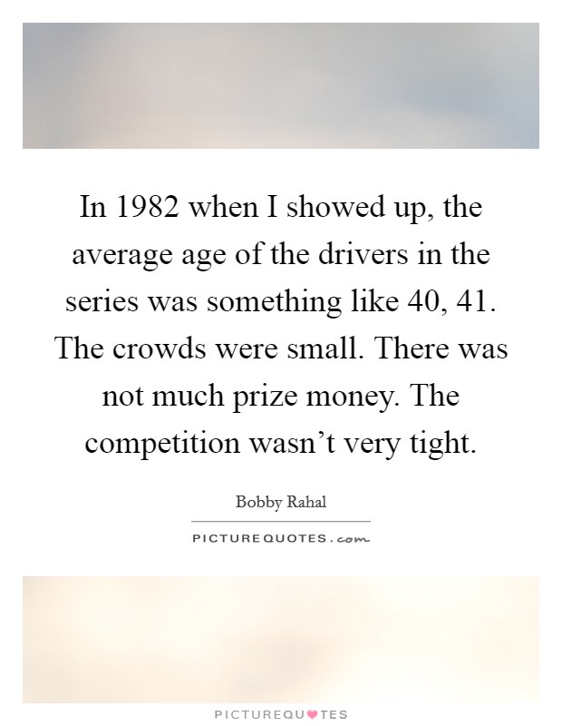 In 1982 when I showed up, the average age of the drivers in the series was something like 40, 41. The crowds were small. There was not much prize money. The competition wasn't very tight. Picture Quote #1