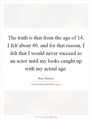 The truth is that from the age of 14, I felt about 40, and for that reason, I felt that I would never succeed as an actor until my looks caught up with my actual age Picture Quote #1