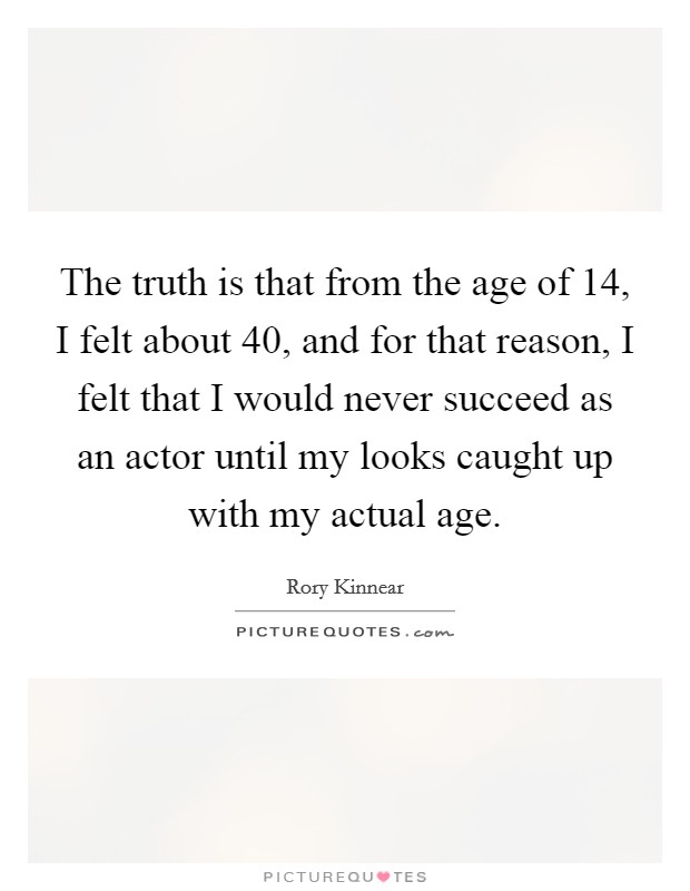 The truth is that from the age of 14, I felt about 40, and for that reason, I felt that I would never succeed as an actor until my looks caught up with my actual age. Picture Quote #1