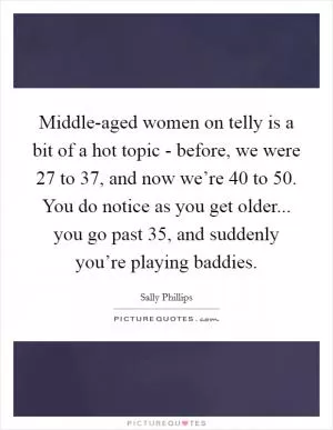 Middle-aged women on telly is a bit of a hot topic - before, we were 27 to 37, and now we’re 40 to 50. You do notice as you get older... you go past 35, and suddenly you’re playing baddies Picture Quote #1