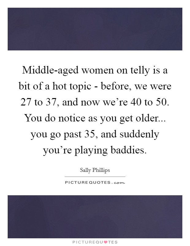 Middle-aged women on telly is a bit of a hot topic - before, we were 27 to 37, and now we're 40 to 50. You do notice as you get older... you go past 35, and suddenly you're playing baddies. Picture Quote #1