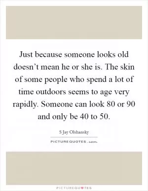 Just because someone looks old doesn’t mean he or she is. The skin of some people who spend a lot of time outdoors seems to age very rapidly. Someone can look 80 or 90 and only be 40 to 50 Picture Quote #1