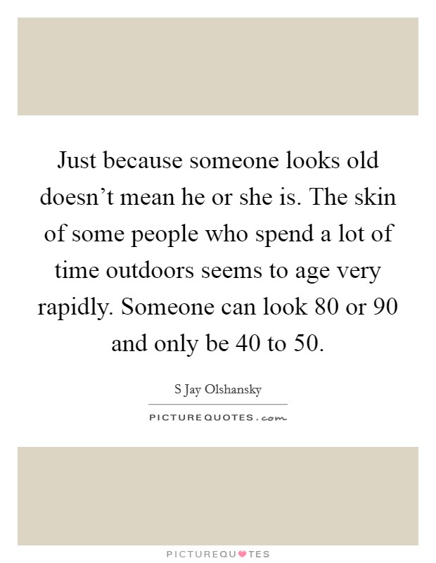 Just because someone looks old doesn't mean he or she is. The skin of some people who spend a lot of time outdoors seems to age very rapidly. Someone can look 80 or 90 and only be 40 to 50. Picture Quote #1