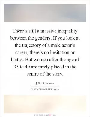 There’s still a massive inequality between the genders. If you look at the trajectory of a male actor’s career, there’s no hesitation or hiatus. But women after the age of 35 to 40 are rarely placed in the centre of the story Picture Quote #1