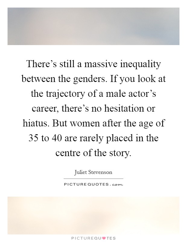 There's still a massive inequality between the genders. If you look at the trajectory of a male actor's career, there's no hesitation or hiatus. But women after the age of 35 to 40 are rarely placed in the centre of the story. Picture Quote #1