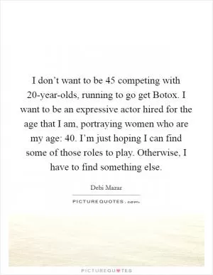 I don’t want to be 45 competing with 20-year-olds, running to go get Botox. I want to be an expressive actor hired for the age that I am, portraying women who are my age: 40. I’m just hoping I can find some of those roles to play. Otherwise, I have to find something else Picture Quote #1