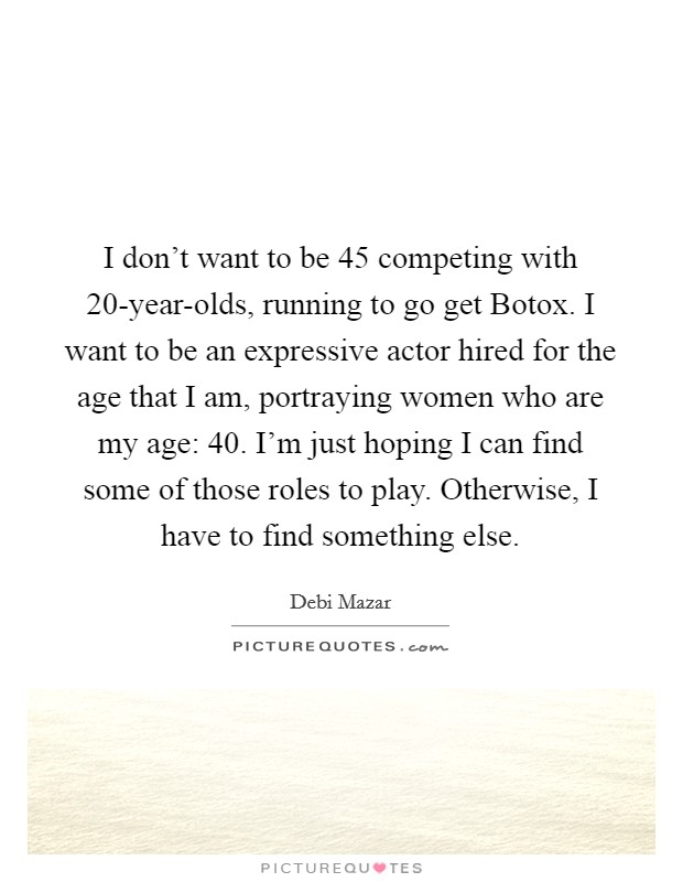 I don't want to be 45 competing with 20-year-olds, running to go get Botox. I want to be an expressive actor hired for the age that I am, portraying women who are my age: 40. I'm just hoping I can find some of those roles to play. Otherwise, I have to find something else. Picture Quote #1