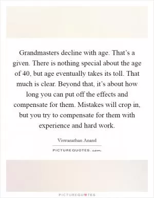 Grandmasters decline with age. That’s a given. There is nothing special about the age of 40, but age eventually takes its toll. That much is clear. Beyond that, it’s about how long you can put off the effects and compensate for them. Mistakes will crop in, but you try to compensate for them with experience and hard work Picture Quote #1