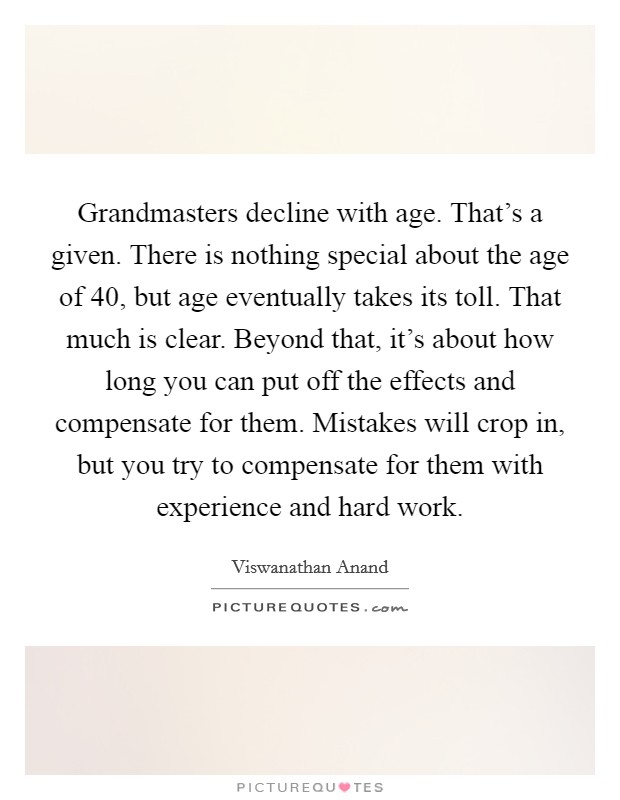 Grandmasters decline with age. That's a given. There is nothing special about the age of 40, but age eventually takes its toll. That much is clear. Beyond that, it's about how long you can put off the effects and compensate for them. Mistakes will crop in, but you try to compensate for them with experience and hard work. Picture Quote #1