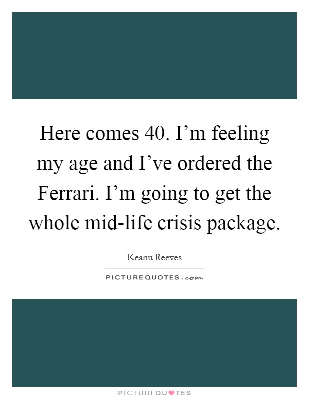 Here comes 40. I'm feeling my age and I've ordered the Ferrari. I'm going to get the whole mid-life crisis package. Picture Quote #1