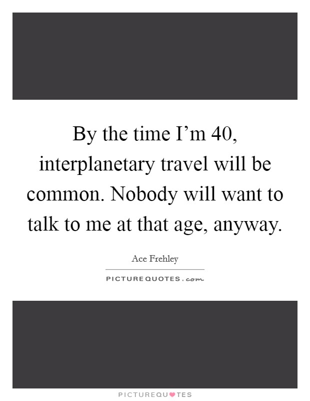 By the time I'm 40, interplanetary travel will be common. Nobody will want to talk to me at that age, anyway. Picture Quote #1