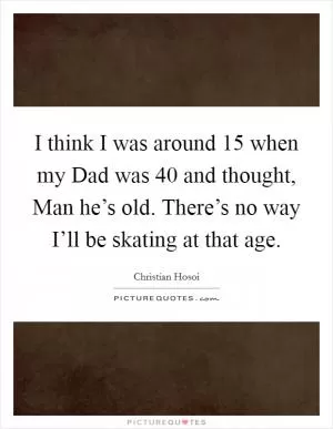 I think I was around 15 when my Dad was 40 and thought, Man he’s old. There’s no way I’ll be skating at that age Picture Quote #1