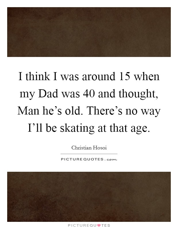 I think I was around 15 when my Dad was 40 and thought, Man he's old. There's no way I'll be skating at that age. Picture Quote #1