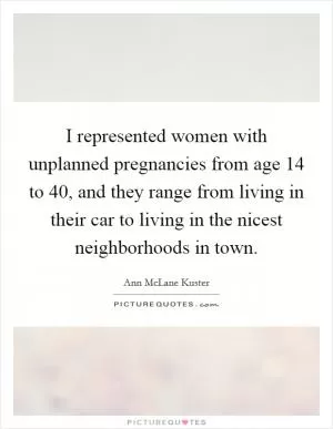 I represented women with unplanned pregnancies from age 14 to 40, and they range from living in their car to living in the nicest neighborhoods in town Picture Quote #1