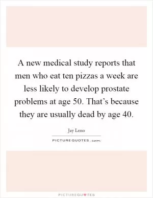 A new medical study reports that men who eat ten pizzas a week are less likely to develop prostate problems at age 50. That’s because they are usually dead by age 40 Picture Quote #1