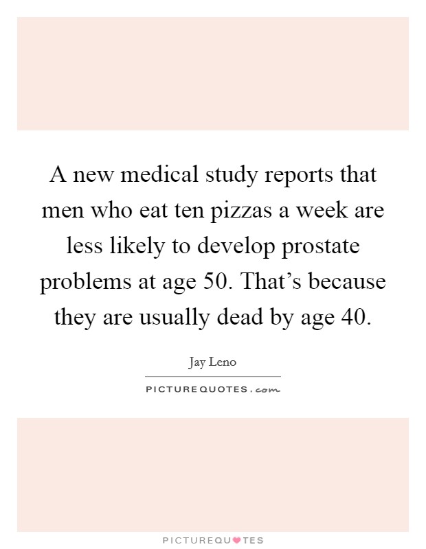 A new medical study reports that men who eat ten pizzas a week are less likely to develop prostate problems at age 50. That's because they are usually dead by age 40. Picture Quote #1