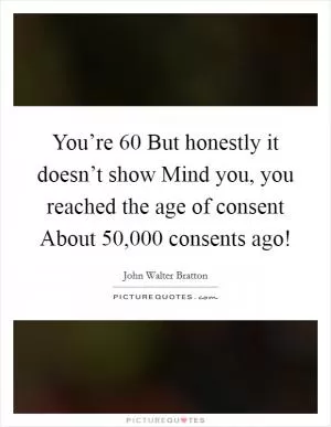 You’re 60 But honestly it doesn’t show Mind you, you reached the age of consent About 50,000 consents ago! Picture Quote #1