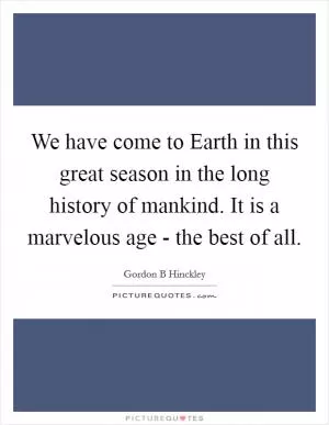 We have come to Earth in this great season in the long history of mankind. It is a marvelous age - the best of all Picture Quote #1