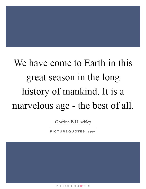 We have come to Earth in this great season in the long history of mankind. It is a marvelous age - the best of all. Picture Quote #1