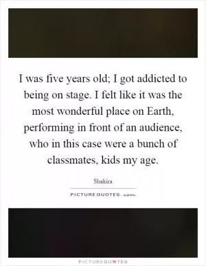 I was five years old; I got addicted to being on stage. I felt like it was the most wonderful place on Earth, performing in front of an audience, who in this case were a bunch of classmates, kids my age Picture Quote #1