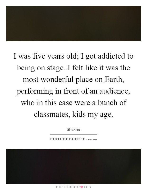 I was five years old; I got addicted to being on stage. I felt like it was the most wonderful place on Earth, performing in front of an audience, who in this case were a bunch of classmates, kids my age. Picture Quote #1