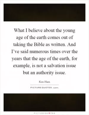What I believe about the young age of the earth comes out of taking the Bible as written. And I’ve said numerous times over the years that the age of the earth, for example, is not a salvation issue but an authority issue Picture Quote #1
