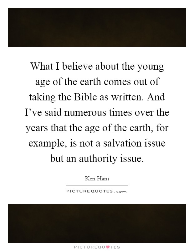 What I believe about the young age of the earth comes out of taking the Bible as written. And I've said numerous times over the years that the age of the earth, for example, is not a salvation issue but an authority issue. Picture Quote #1