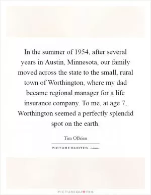 In the summer of 1954, after several years in Austin, Minnesota, our family moved across the state to the small, rural town of Worthington, where my dad became regional manager for a life insurance company. To me, at age 7, Worthington seemed a perfectly splendid spot on the earth Picture Quote #1