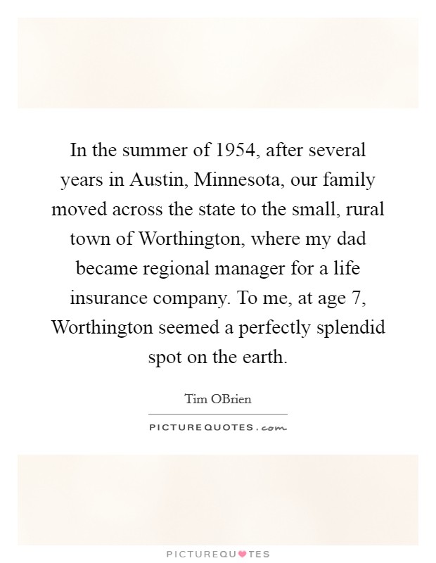 In the summer of 1954, after several years in Austin, Minnesota, our family moved across the state to the small, rural town of Worthington, where my dad became regional manager for a life insurance company. To me, at age 7, Worthington seemed a perfectly splendid spot on the earth. Picture Quote #1