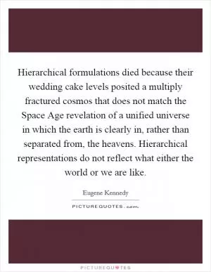 Hierarchical formulations died because their wedding cake levels posited a multiply fractured cosmos that does not match the Space Age revelation of a unified universe in which the earth is clearly in, rather than separated from, the heavens. Hierarchical representations do not reflect what either the world or we are like Picture Quote #1