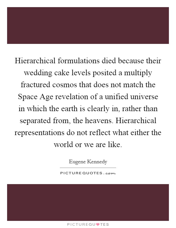Hierarchical formulations died because their wedding cake levels posited a multiply fractured cosmos that does not match the Space Age revelation of a unified universe in which the earth is clearly in, rather than separated from, the heavens. Hierarchical representations do not reflect what either the world or we are like. Picture Quote #1